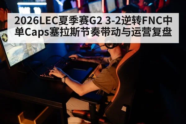 2026LEC夏季赛G2 3-2逆转FNC中单Caps塞拉斯节奏带动与运营复盘