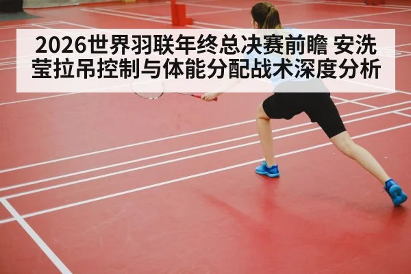 2026世界羽联年终总决赛前瞻 安洗莹拉吊控制与体能分配战术深度分析