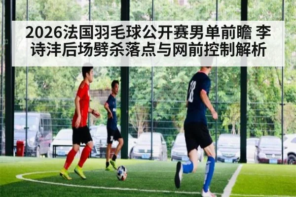 2026法国羽毛球公开赛男单前瞻 李诗沣后场劈杀落点与网前控制解析