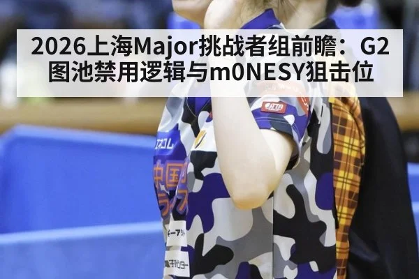 2026上海Major挑战者组前瞻：G2图池禁用逻辑与m0NESY狙击位